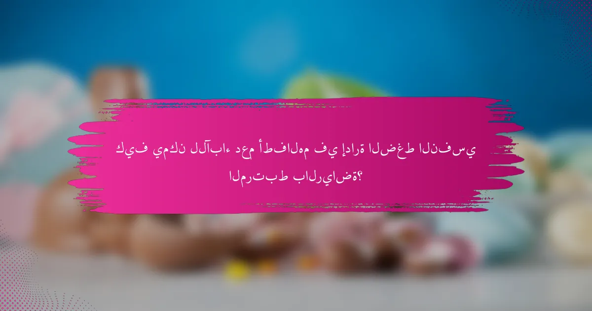 كيف يمكن للآباء دعم أطفالهم في إدارة الضغط النفسي المرتبط بالرياضة؟