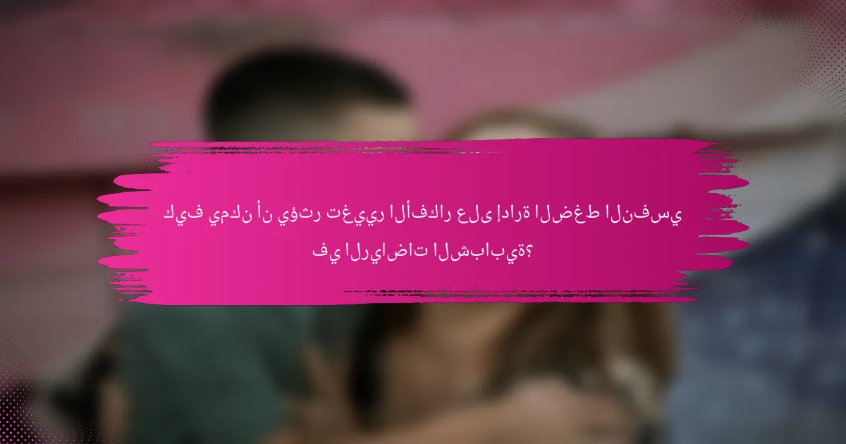 كيف يمكن أن يؤثر تغيير الأفكار على إدارة الضغط النفسي في الرياضات الشبابية؟
