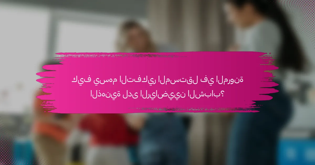 كيف يسهم التفكير المستقل في المرونة الذهنية لدى الرياضيين الشباب؟