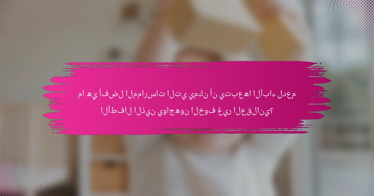 ما هي أفضل الممارسات التي يمكن أن يتبعها الآباء لدعم الأطفال الذين يواجهون الخوف غير العقلاني؟