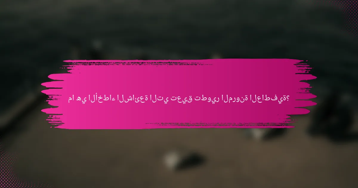 ما هي الأخطاء الشائعة التي تعيق تطوير المرونة العاطفية؟