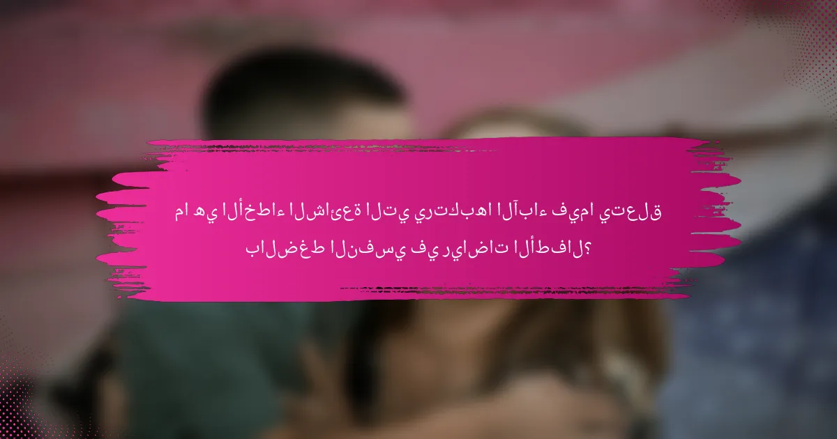 ما هي الأخطاء الشائعة التي يرتكبها الآباء فيما يتعلق بالضغط النفسي في رياضات الأطفال؟
