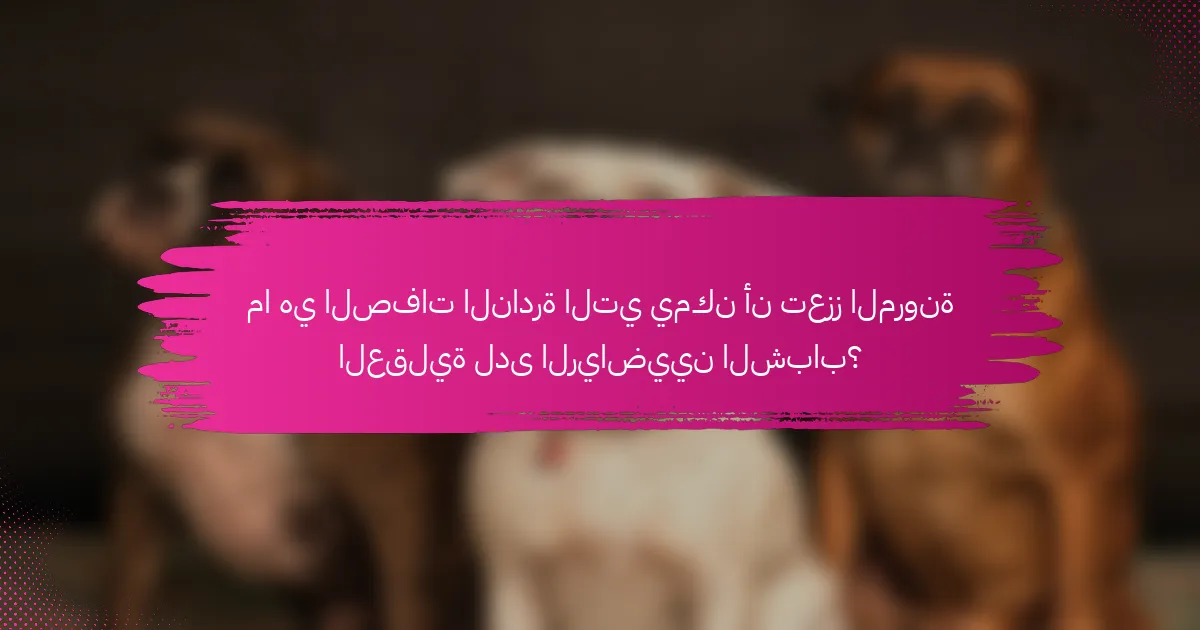 ما هي الصفات النادرة التي يمكن أن تعزز المرونة العقلية لدى الرياضيين الشباب؟